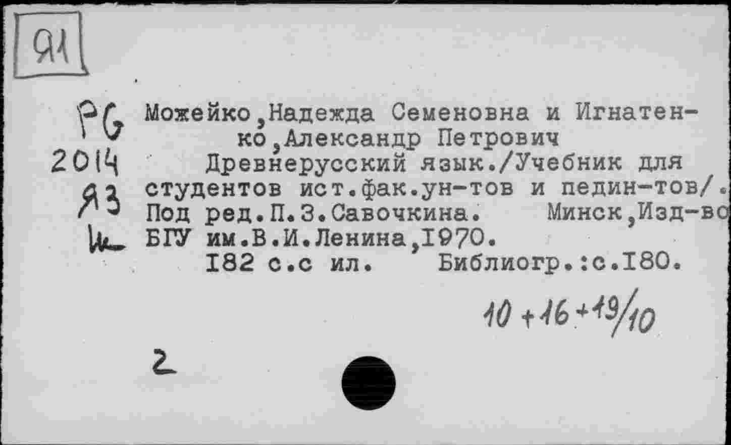 ﻿wf Можеико,Надежда Семеновна и Игнатен-
' V	ко,Александр Петрович
20(Ц Древнерусский язык./Учебник для
/и студентов ист.фак.ун-тов и педин-тов/.
S' Э Под ред.П.З.Савочкина.	Минск,Изд-во
БГУ им.В.И.Ленина,1970.
182 с.с ил. Библиогр.:с.18О.